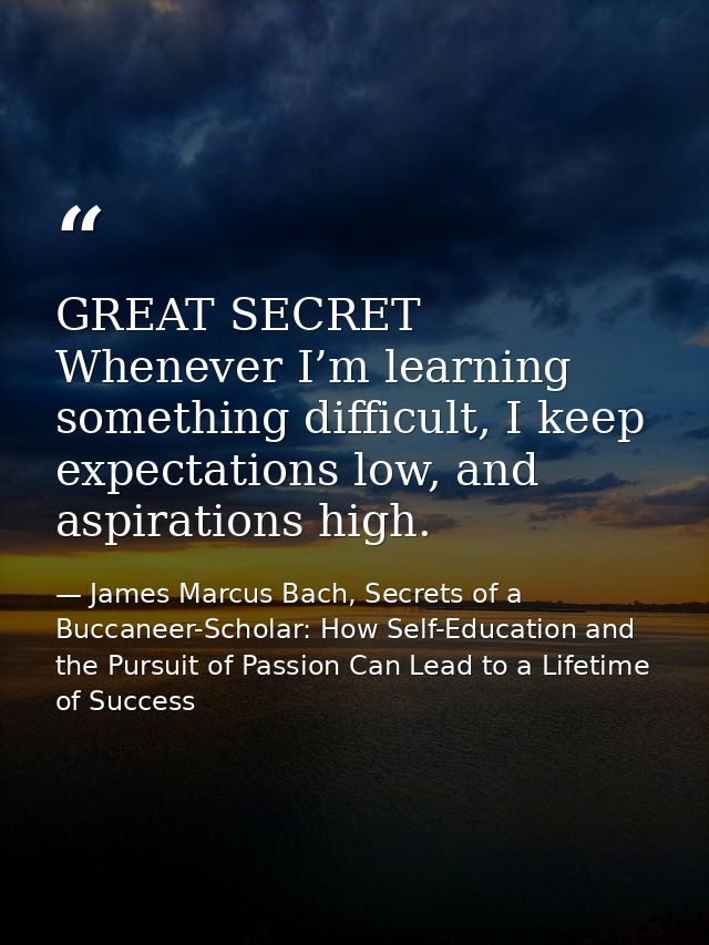 GREAT SECRET Whenever I’m learning something difficult, I keep expectations low, and aspirations high. — James Marcus Bach, Secrets of a Buccaneer-Scholar: How Self-Education and the Pursuit of Passion Can Lead to a Lifetime of Success