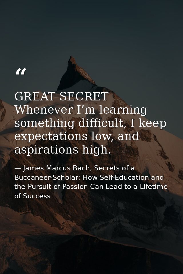 GREAT SECRET Whenever I’m learning something difficult, I keep expectations low, and aspirations high. — James Marcus Bach, Secrets of a Buccaneer-Scholar: How Self-Education and the Pursuit of Passion Can Lead to a Lifetime of Success