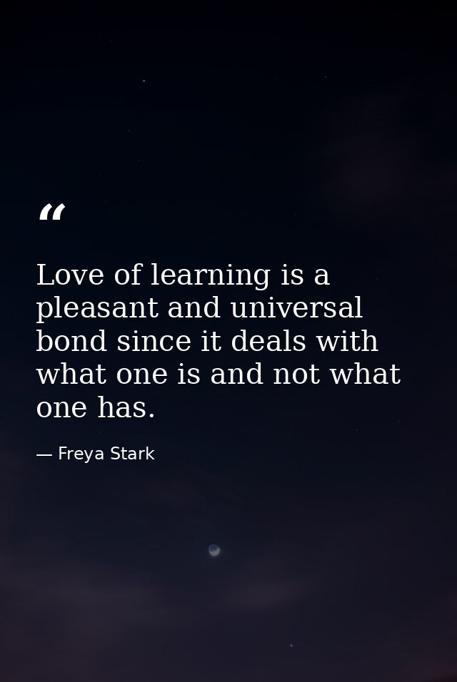 Love of learning is a pleasant and universal bond since it deals with what one is and not what one has. — Freya Stark