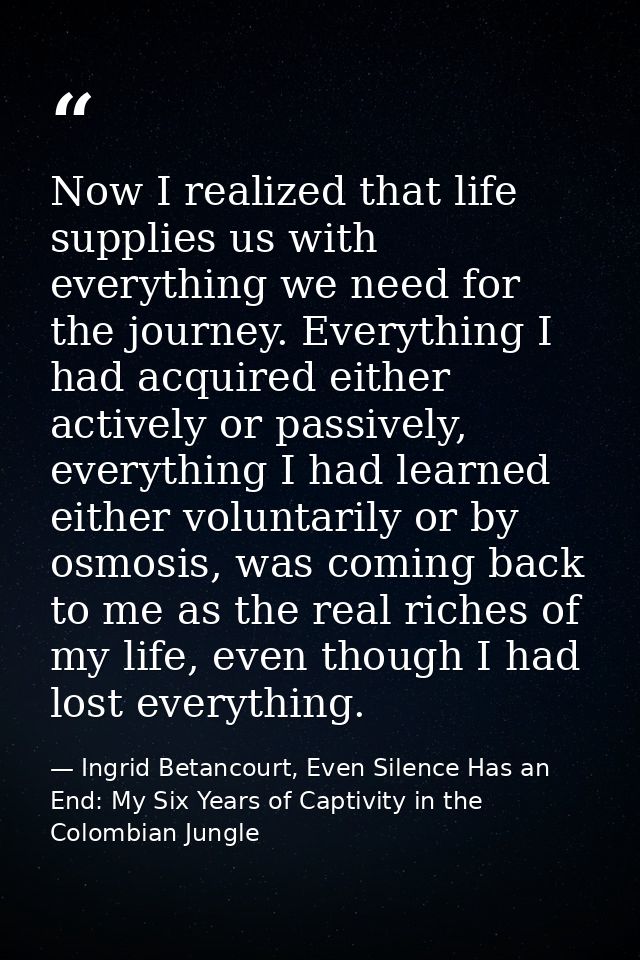 Now I realized that life supplies us with everything we need for the journey. Everything I had acquired either actively  — Ingrid Betancourt, Even Silence Has an End: My Six Years of Captivity in the Colombian Jungle