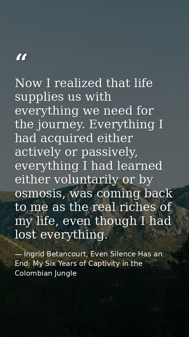 Now I realized that life supplies us with everything we need for the journey. Everything I had acquired either actively  — Ingrid Betancourt, Even Silence Has an End: My Six Years of Captivity in the Colombian Jungle