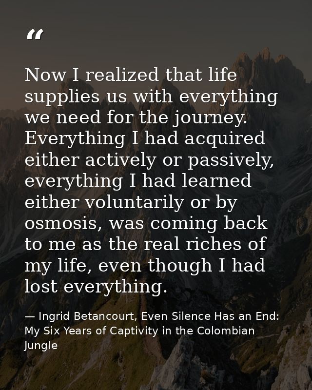 Now I realized that life supplies us with everything we need for the journey. Everything I had acquired either actively  — Ingrid Betancourt, Even Silence Has an End: My Six Years of Captivity in the Colombian Jungle