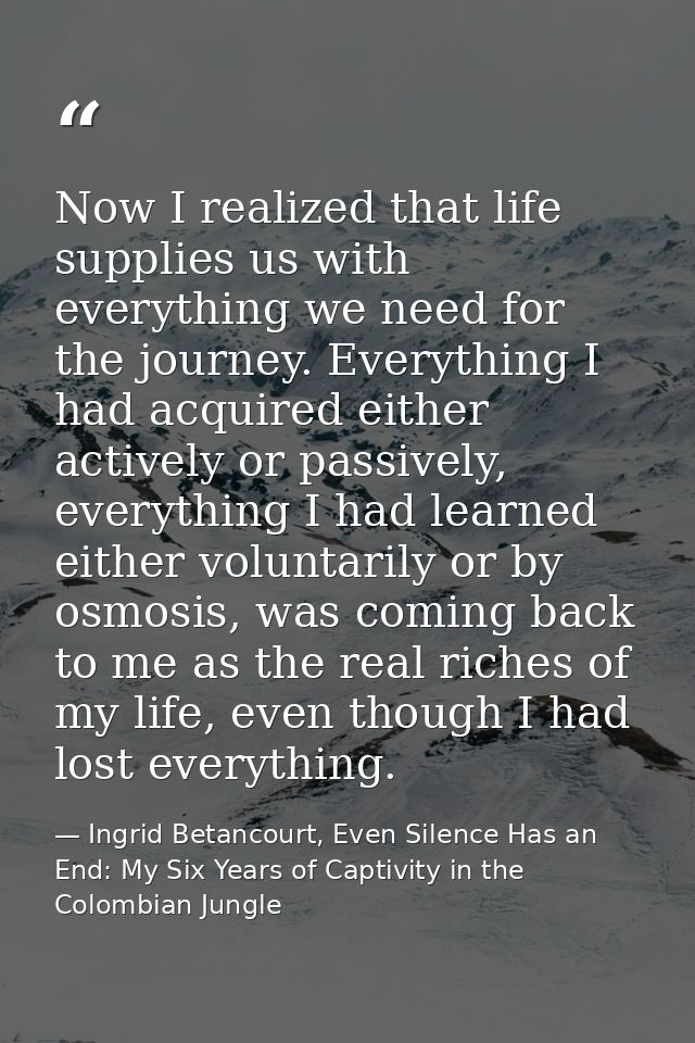 Now I realized that life supplies us with everything we need for the journey. Everything I had acquired either actively  — Ingrid Betancourt, Even Silence Has an End: My Six Years of Captivity in the Colombian Jungle