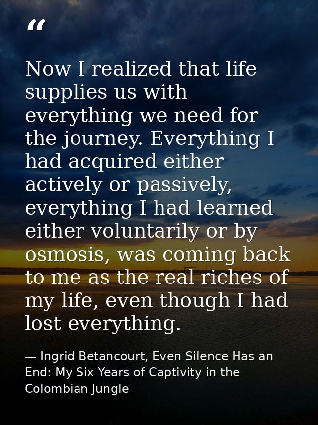 Now I realized that life supplies us with everything we need for the journey. Everything I had acquired either actively  — Ingrid Betancourt, Even Silence Has an End: My Six Years of Captivity in the Colombian Jungle