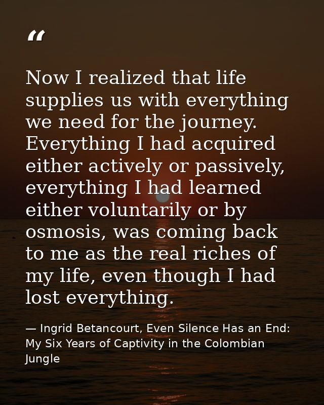 Now I realized that life supplies us with everything we need for the journey. Everything I had acquired either actively  — Ingrid Betancourt, Even Silence Has an End: My Six Years of Captivity in the Colombian Jungle