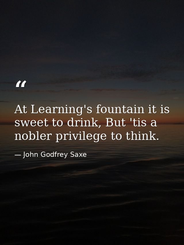 At Learning's fountain it is sweet to drink, But 'tis a nobler privilege to think. — John Godfrey Saxe