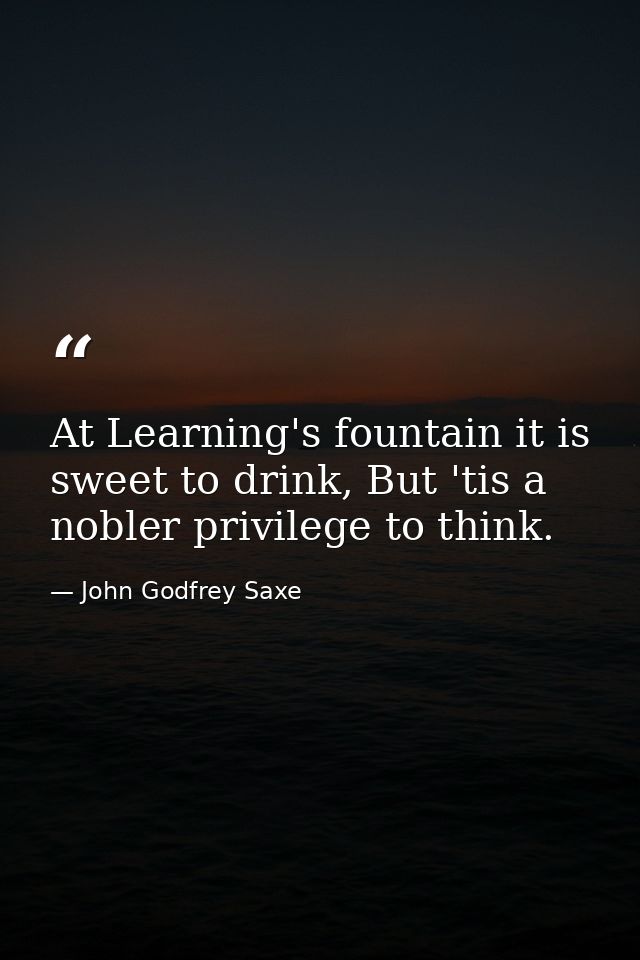 At Learning's fountain it is sweet to drink, But 'tis a nobler privilege to think. — John Godfrey Saxe