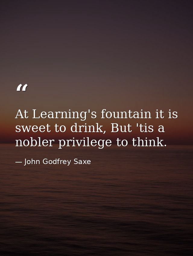 At Learning's fountain it is sweet to drink, But 'tis a nobler privilege to think. — John Godfrey Saxe
