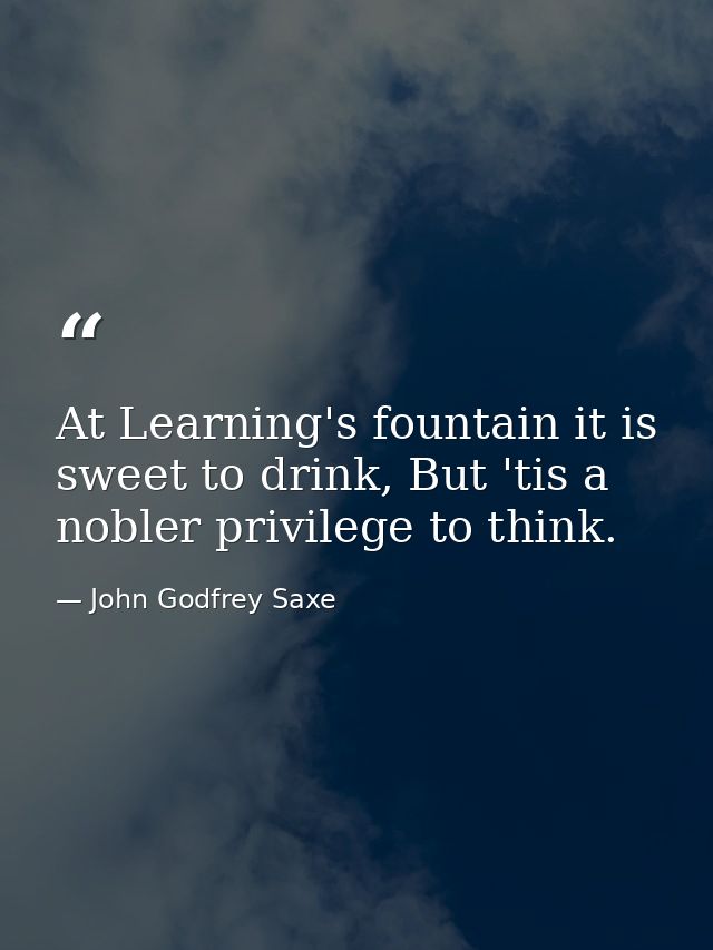 At Learning's fountain it is sweet to drink, But 'tis a nobler privilege to think. — John Godfrey Saxe