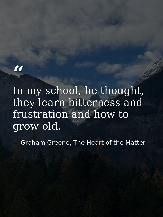 In my school, he thought, they learn bitterness and frustration and how to grow old. — Graham Greene, The Heart of the Matter