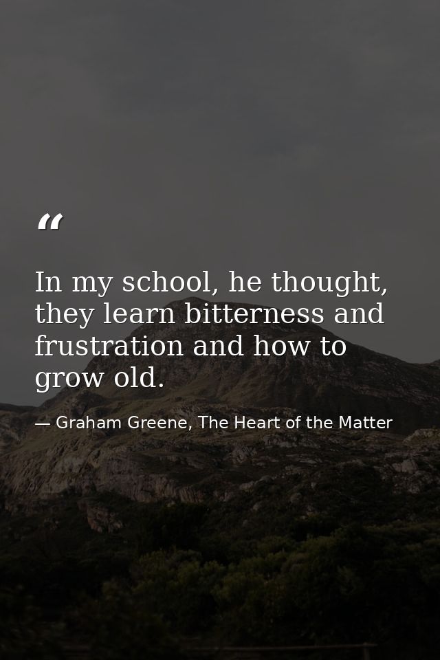 In my school, he thought, they learn bitterness and frustration and how to grow old. — Graham Greene, The Heart of the Matter