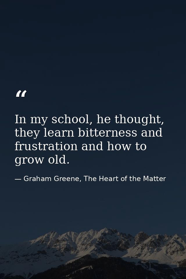 In my school, he thought, they learn bitterness and frustration and how to grow old. — Graham Greene, The Heart of the Matter