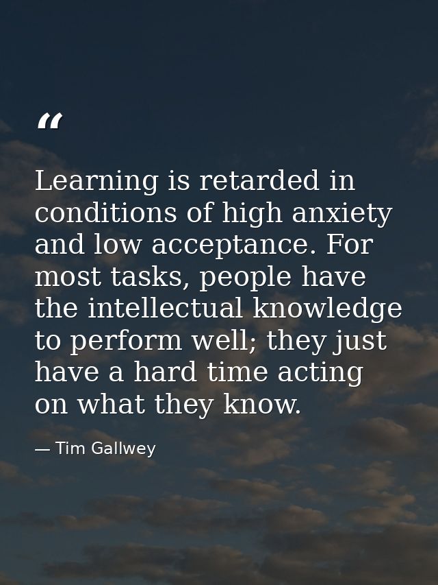 Learning is retarded in conditions of high anxiety and low acceptance. For most tasks, people have the intellectual know — Tim Gallwey
