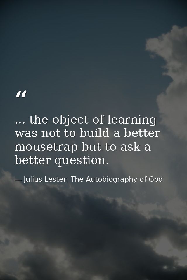 ... the object of learning was not to build a better mousetrap but to ask a better question. — Julius Lester, The Autobiography of God