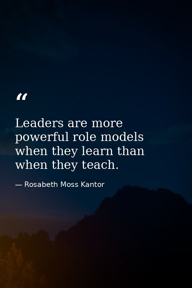 Leaders are more powerful role models when they learn than when they teach. — Rosabeth Moss Kantor