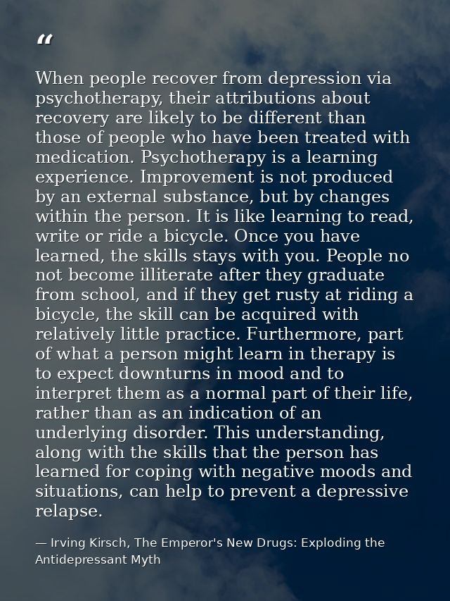 When people recover from depression via psychotherapy, their attributions about recovery are likely to be different than — Irving Kirsch, The Emperor's New Drugs: Exploding the Antidepressant Myth