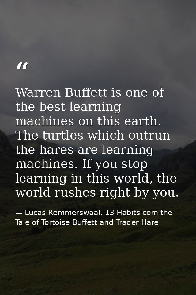 Warren Buffett is one of the best learning machines on this earth. The turtles which outrun the hares are learning machi — Lucas Remmerswaal, 13 Habits.com the Tale of Tortoise Buffett and Trader Hare
