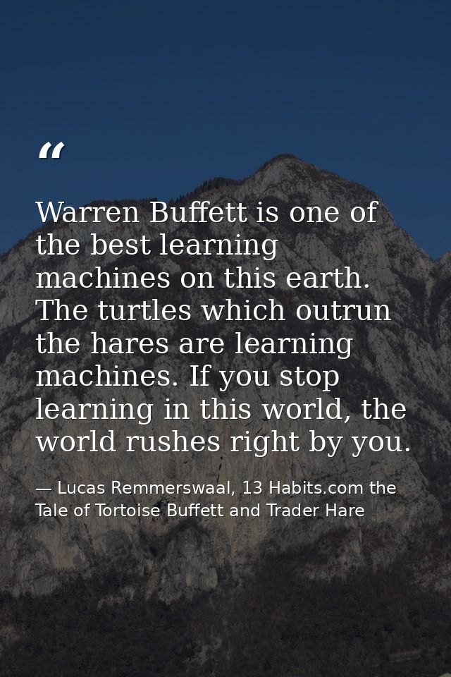 Warren Buffett is one of the best learning machines on this earth. The turtles which outrun the hares are learning machi — Lucas Remmerswaal, 13 Habits.com the Tale of Tortoise Buffett and Trader Hare