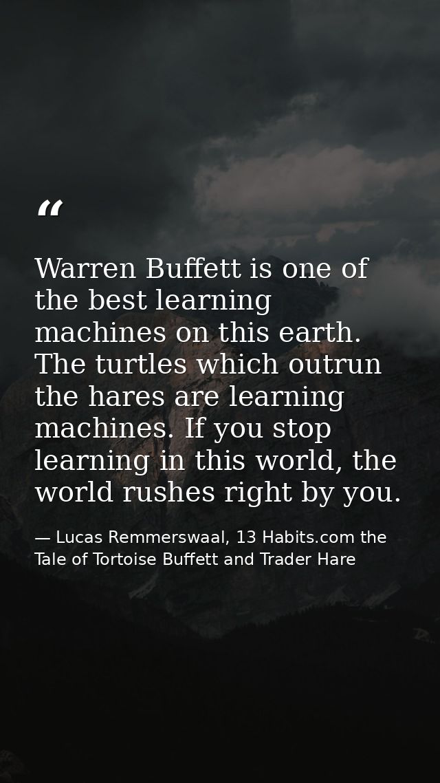 Warren Buffett is one of the best learning machines on this earth. The turtles which outrun the hares are learning machi — Lucas Remmerswaal, 13 Habits.com the Tale of Tortoise Buffett and Trader Hare