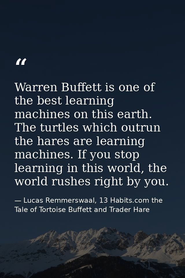 Warren Buffett is one of the best learning machines on this earth. The turtles which outrun the hares are learning machi — Lucas Remmerswaal, 13 Habits.com the Tale of Tortoise Buffett and Trader Hare