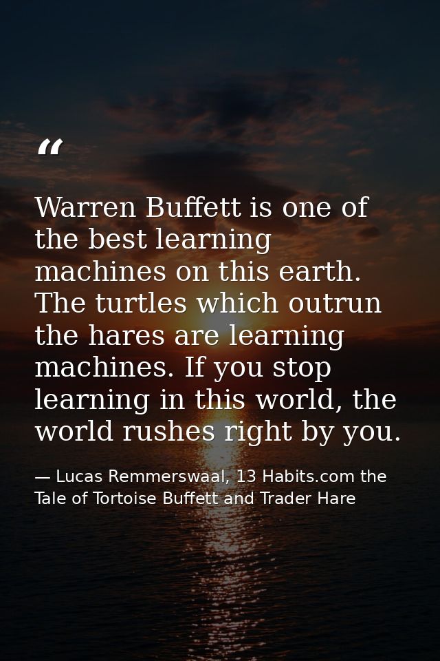 Warren Buffett is one of the best learning machines on this earth. The turtles which outrun the hares are learning machi — Lucas Remmerswaal, 13 Habits.com the Tale of Tortoise Buffett and Trader Hare