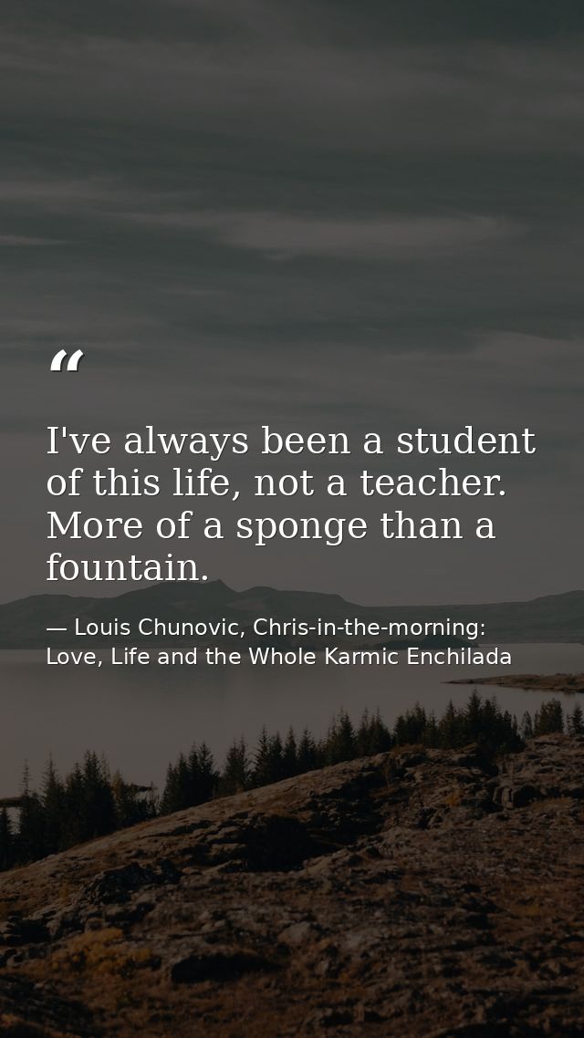 I've always been a student of this life, not a teacher. More of a sponge than a fountain. — Louis Chunovic, Chris-in-the-morning: Love, Life and the Whole Karmic Enchilada