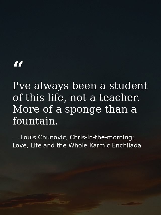I've always been a student of this life, not a teacher. More of a sponge than a fountain. — Louis Chunovic, Chris-in-the-morning: Love, Life and the Whole Karmic Enchilada