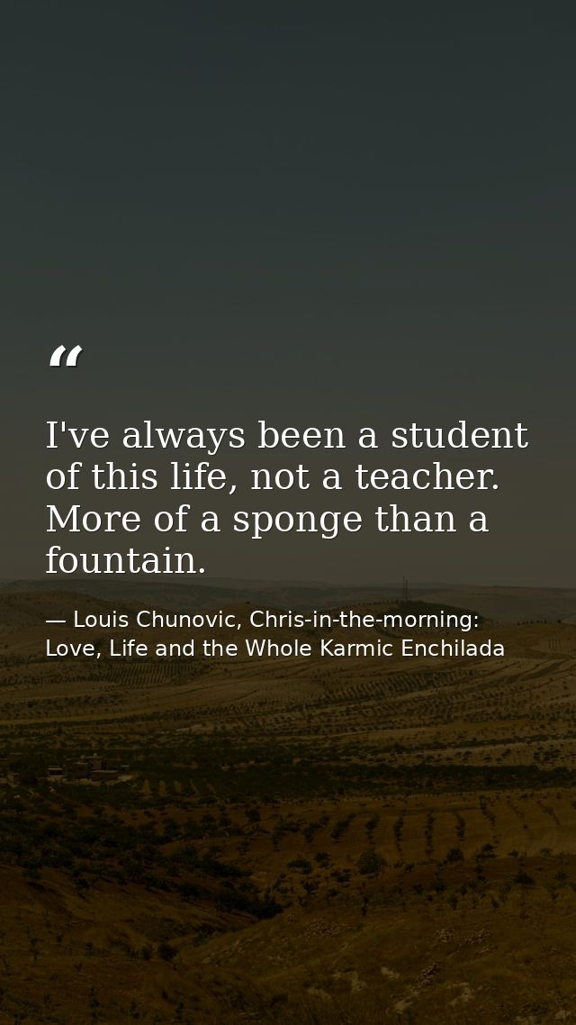 I've always been a student of this life, not a teacher. More of a sponge than a fountain. — Louis Chunovic, Chris-in-the-morning: Love, Life and the Whole Karmic Enchilada