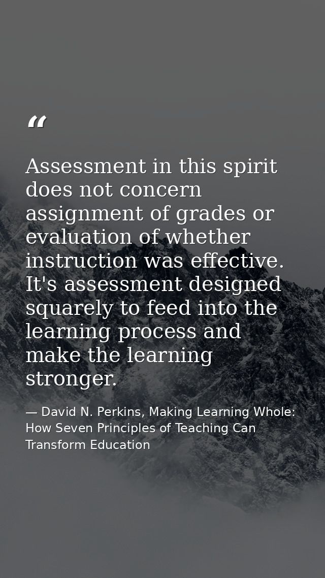 Assessment in this spirit does not concern assignment of grades or evaluation of whether instruction was effective. It's — David N. Perkins, Making Learning Whole: How Seven Principles of Teaching Can Transform Education