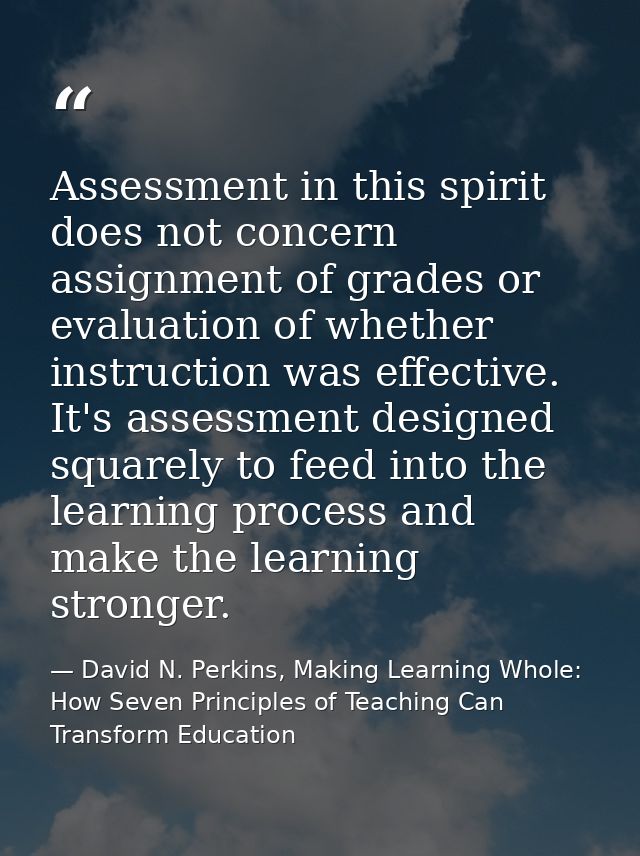 Assessment in this spirit does not concern assignment of grades or evaluation of whether instruction was effective. It's — David N. Perkins, Making Learning Whole: How Seven Principles of Teaching Can Transform Education