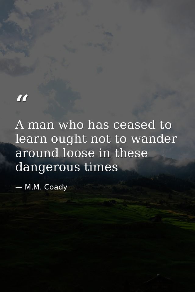 A man who has ceased to learn ought not to wander around loose in these dangerous times — M.M. Coady