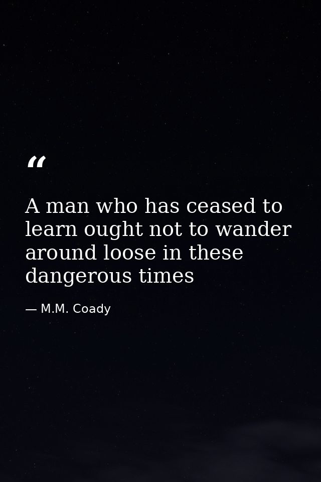 A man who has ceased to learn ought not to wander around loose in these dangerous times — M.M. Coady