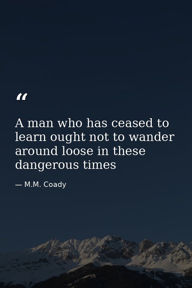 A man who has ceased to learn ought not to wander around loose in these dangerous times — M.M. Coady