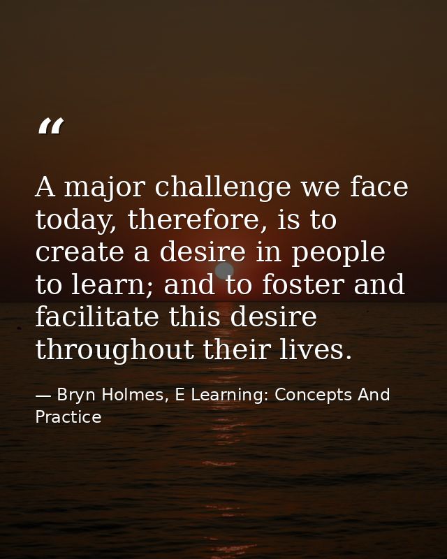A major challenge we face today, therefore, is to create a desire in people to learn; and to foster and facilitate this  — Bryn Holmes, E Learning: Concepts And Practice