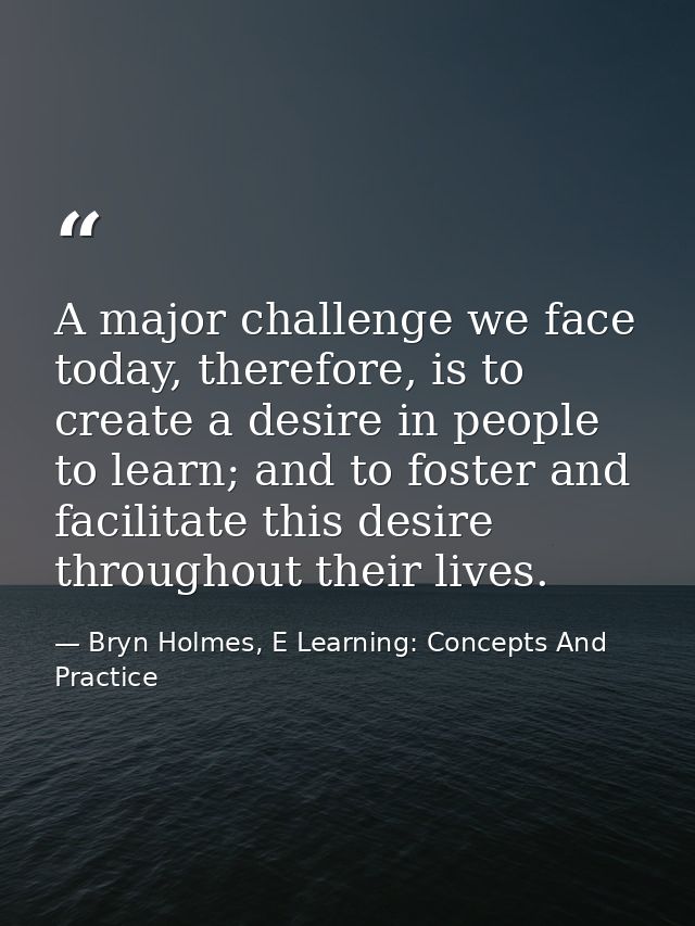 A major challenge we face today, therefore, is to create a desire in people to learn; and to foster and facilitate this  — Bryn Holmes, E Learning: Concepts And Practice