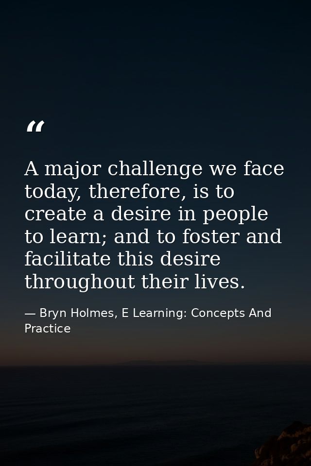A major challenge we face today, therefore, is to create a desire in people to learn; and to foster and facilitate this  — Bryn Holmes, E Learning: Concepts And Practice