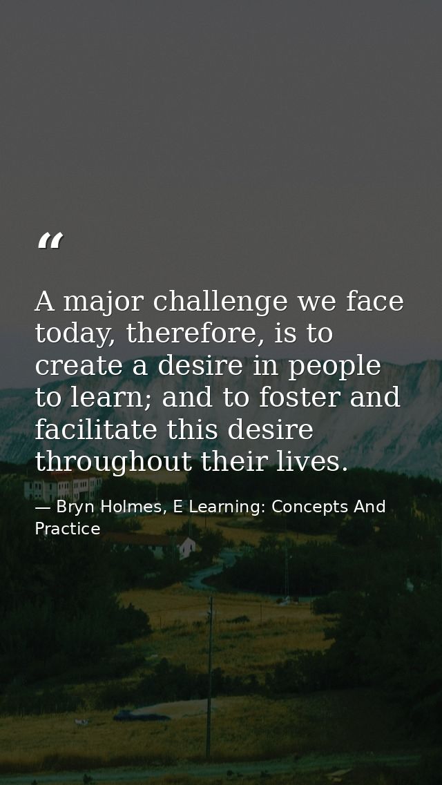A major challenge we face today, therefore, is to create a desire in people to learn; and to foster and facilitate this  — Bryn Holmes, E Learning: Concepts And Practice