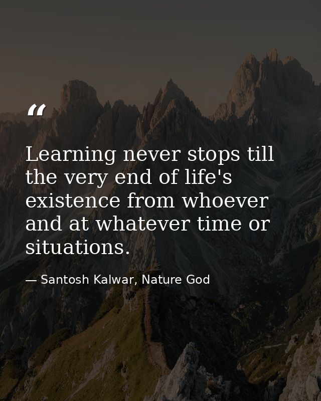 Learning never stops till the very end of life's existence from whoever and at whatever time or situations. — Santosh Kalwar, Nature God