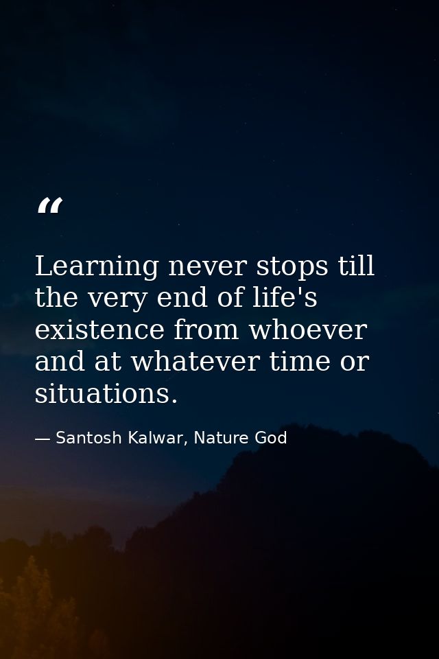 Learning never stops till the very end of life's existence from whoever and at whatever time or situations. — Santosh Kalwar, Nature God
