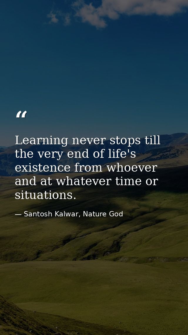Learning never stops till the very end of life's existence from whoever and at whatever time or situations. — Santosh Kalwar, Nature God