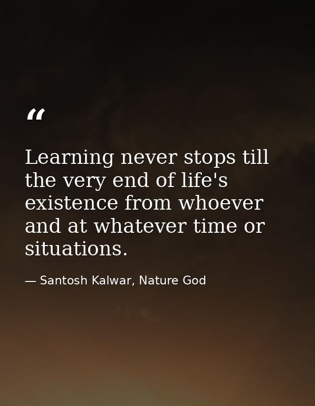 Learning never stops till the very end of life's existence from whoever and at whatever time or situations. — Santosh Kalwar, Nature God