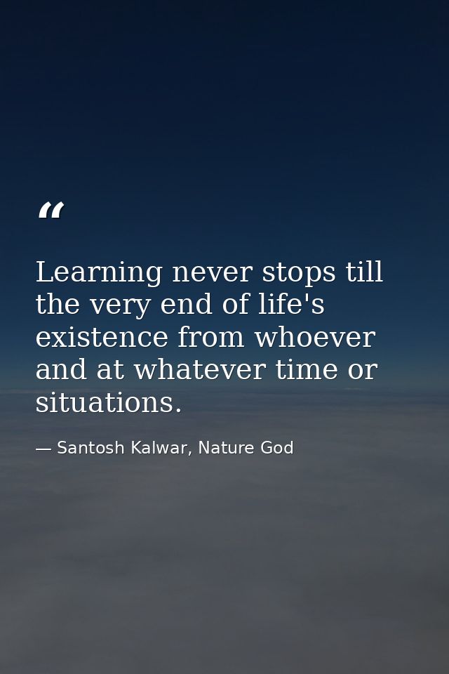 Learning never stops till the very end of life's existence from whoever and at whatever time or situations. — Santosh Kalwar, Nature God