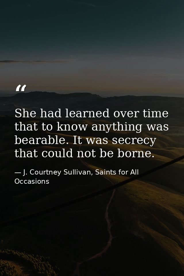 She had learned over time that to know anything was bearable. It was secrecy that could not be borne. — J. Courtney Sullivan, Saints for All Occasions