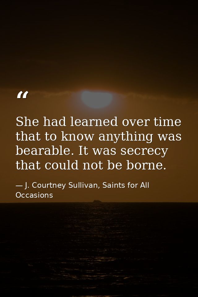 She had learned over time that to know anything was bearable. It was secrecy that could not be borne. — J. Courtney Sullivan, Saints for All Occasions