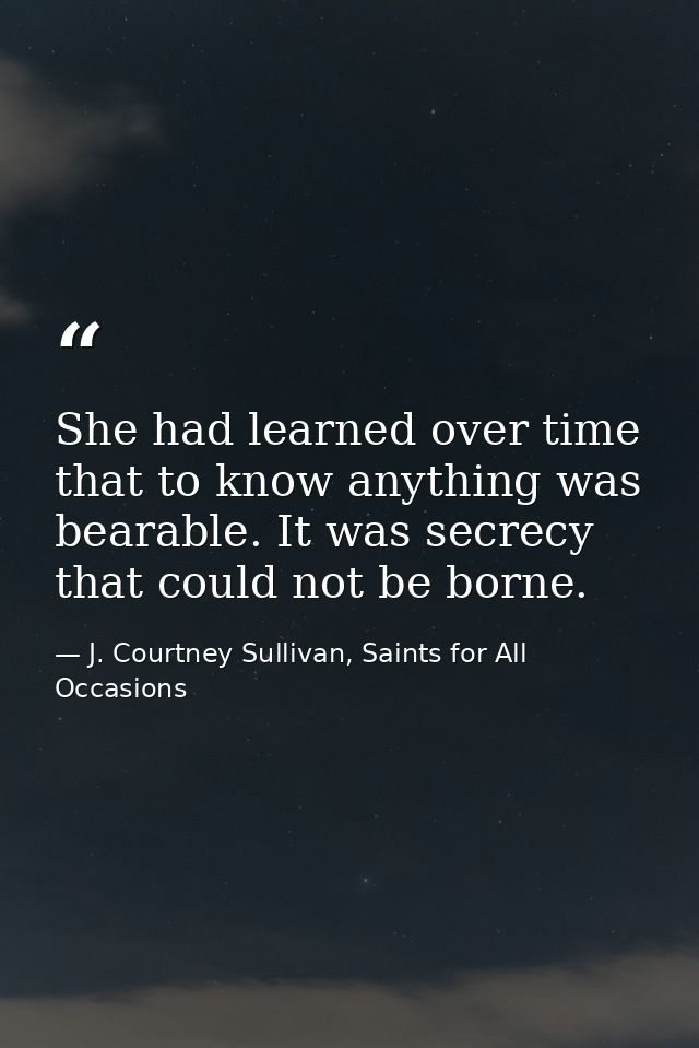 She had learned over time that to know anything was bearable. It was secrecy that could not be borne. — J. Courtney Sullivan, Saints for All Occasions