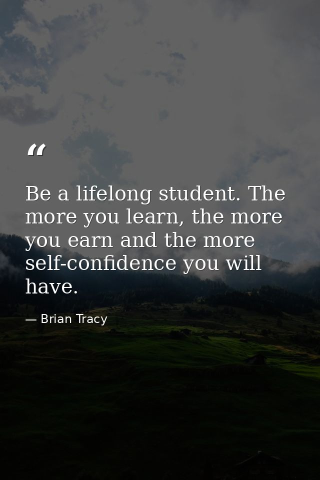 Be a lifelong student. The more you learn, the more you earn and the more self-confidence you will have. — Brian Tracy