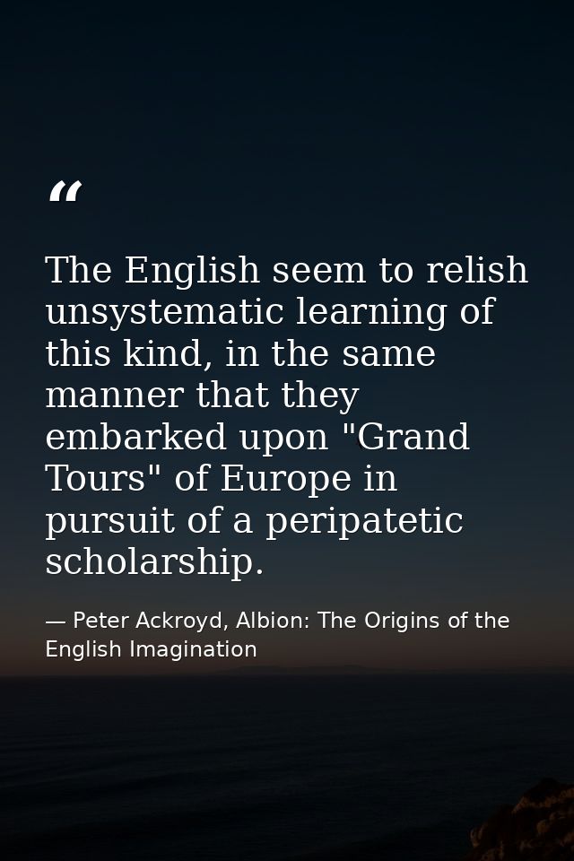 The English seem to relish unsystematic learning of this kind, in the same manner that they embarked upon "Grand Tours"  — Peter Ackroyd, Albion: The Origins of the English Imagination