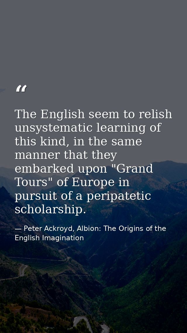 The English seem to relish unsystematic learning of this kind, in the same manner that they embarked upon "Grand Tours"  — Peter Ackroyd, Albion: The Origins of the English Imagination
