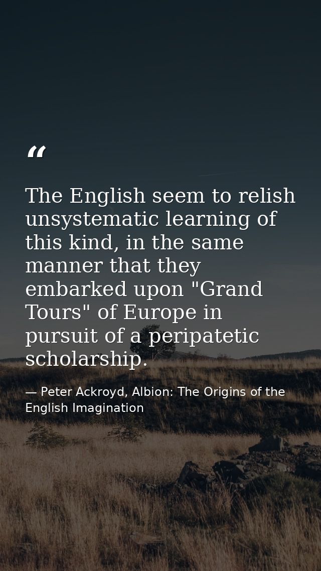 The English seem to relish unsystematic learning of this kind, in the same manner that they embarked upon "Grand Tours"  — Peter Ackroyd, Albion: The Origins of the English Imagination