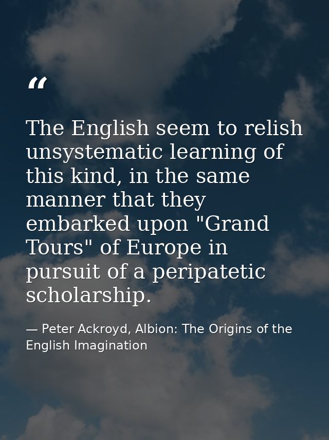 The English seem to relish unsystematic learning of this kind, in the same manner that they embarked upon "Grand Tours"  — Peter Ackroyd, Albion: The Origins of the English Imagination